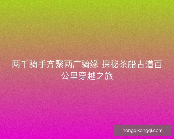 两千骑手齐聚两广骑缘 探秘茶船古道百公里穿越之旅