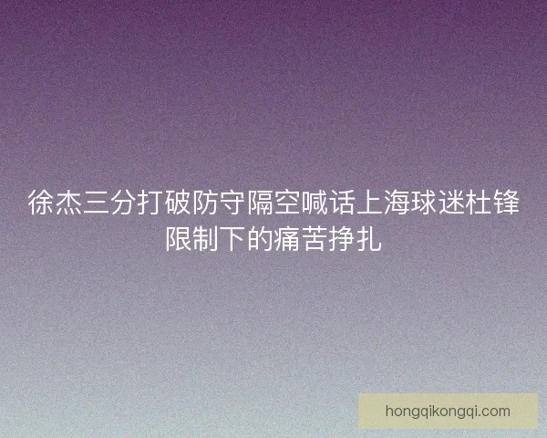 徐杰三分打破防守隔空喊话上海球迷杜锋限制下的痛苦挣扎