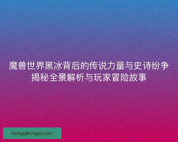 魔兽世界黑冰背后的传说力量与史诗纷争揭秘全景解析与玩家冒险故事
